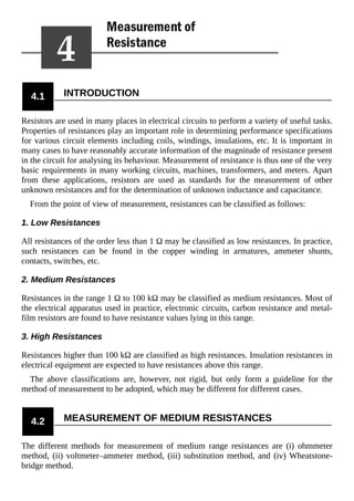 4.1 INTRODUCTION
Resistors are used in many places in electrical circuits to perform a variety of useful tasks.
Properties of resistances play an important role in determining performance specifications
for various circuit elements including coils, windings, insulations, etc. It is important in
many cases to have reasonably accurate information of the magnitude of resistance present
in the circuit for analysing its behaviour. Measurement of resistance is thus one of the very
basic requirements in many working circuits, machines, transformers, and meters. Apart
from these applications, resistors are used as standards for the measurement of other
unknown resistances and for the determination of unknown inductance and capacitance.
From the point of view of measurement, resistances can be classified as follows:
1. Low Resistances
All resistances of the order less than 1 Ω may be classified as low resistances. In practice,
such resistances can be found in the copper winding in armatures, ammeter shunts,
contacts, switches, etc.
2. Medium Resistances
Resistances in the range 1 Ω to 100 kΩ may be classified as medium resistances. Most of
the electrical apparatus used in practice, electronic circuits, carbon resistance and metal-
film resistors are found to have resistance values lying in this range.
3. High Resistances
Resistances higher than 100 kΩ are classified as high resistances. Insulation resistances in
electrical equipment are expected to have resistances above this range.
The above classifications are, however, not rigid, but only form a guideline for the
method of measurement to be adopted, which may be different for different cases.
4.2 MEASUREMENT OF MEDIUM RESISTANCES
The different methods for measurement of medium range resistances are (i) ohmmeter
method, (ii) voltmeter–ammeter method, (iii) substitution method, and (iv) Wheatstone-
bridge method.
 