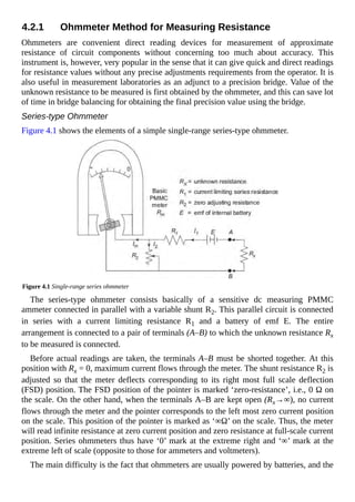 4.2.1 Ohmmeter Method for Measuring Resistance
Ohmmeters are convenient direct reading devices for measurement of approximate
resistance of circuit components without concerning too much about accuracy. This
instrument is, however, very popular in the sense that it can give quick and direct readings
for resistance values without any precise adjustments requirements from the operator. It is
also useful in measurement laboratories as an adjunct to a precision bridge. Value of the
unknown resistance to be measured is first obtained by the ohmmeter, and this can save lot
of time in bridge balancing for obtaining the final precision value using the bridge.
Series-type Ohmmeter
Figure 4.1 shows the elements of a simple single-range series-type ohmmeter.
Figure 4.1 Single-range series ohmmeter
The series-type ohmmeter consists basically of a sensitive dc measuring PMMC
ammeter connected in parallel with a variable shunt R2. This parallel circuit is connected
in series with a current limiting resistance R1 and a battery of emf E. The entire
arrangement is connected to a pair of terminals (A–B) to which the unknown resistance Rx
to be measured is connected.
Before actual readings are taken, the terminals A–B must be shorted together. At this
position with Rx = 0, maximum current flows through the meter. The shunt resistance R2 is
adjusted so that the meter deflects corresponding to its right most full scale deflection
(FSD) position. The FSD position of the pointer is marked ‘zero-resistance’, i.e., 0 Ω on
the scale. On the other hand, when the terminals A–B are kept open (Rx→∞), no current
flows through the meter and the pointer corresponds to the left most zero current position
on the scale. This position of the pointer is marked as ‘∞Ω’ on the scale. Thus, the meter
will read infinite resistance at zero current position and zero resistance at full-scale current
position. Series ohmmeters thus have ‘0’ mark at the extreme right and ‘∞’ mark at the
extreme left of scale (opposite to those for ammeters and voltmeters).
The main difficulty is the fact that ohmmeters are usually powered by batteries, and the
 