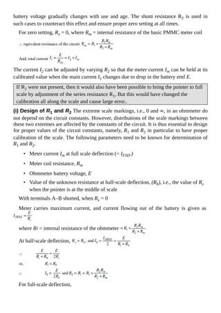 battery voltage gradually changes with use and age. The shunt resistance R2 is used in
such cases to counteract this effect and ensure proper zero setting at all times.
For zero setting, Rx = 0, where Rm = internal resistance of the basic PMMC meter coil
The current I2 can be adjusted by varying R2 so that the meter current Im can be held at its
calibrated value when the main current I1 changes due to drop in the battery emf E.
If R2 were not present, then it would also have been possible to bring the pointer to full
scale by adjustment of the series resistance R1, But this would have changed the
calibration all along the scale and cause large error..
(i) Design of R1 and R2 The extreme scale markings, i.e., 0 and ∞, in an ohmmeter do
not depend on the circuit constants. However, distributions of the scale markings between
these two extremes are affected by the constants of the circuit. It is thus essential to design
for proper values of the circuit constants, namely, R1 and R2 in particular to have proper
calibration of the scale. The following parameters need to be known for determination of
R1 and R2.
• Meter current Im at full scale deflection (= IFSD.)
• Meter coil resistance, Rm
• Ohmmeter battery voltage, E
• Value of the unknown resistance at half-scale deflection, (Rh), i.e., the value of Rx
when the pointer is at the middle of scale
With terminals A–B shorted, when Rx = 0
Meter carries maximum current, and current flowing out of the battery is given as
where Ri = internal resistance of the ohmmeter
At half-scale deflection,
For full-scale deflection,
 
