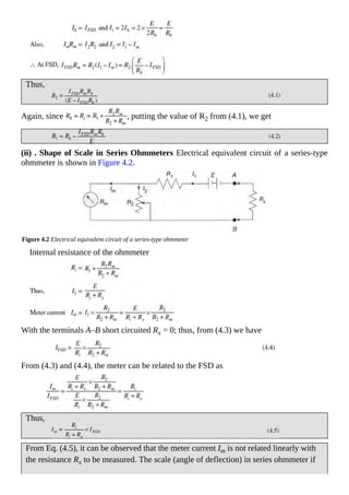 Thus,
Again, since , putting the value of R2 from (4.1), we get
(ii) . Shape of Scale in Series Ohmmeters Electrical equivalent circuit of a series-type
ohmmeter is shown in Figure 4.2.
Figure 4.2 Electrical equivalent circuit of a series-type ohmmeter
Internal resistance of the ohmmeter
With the terminals A–B short circuited Rx = 0; thus, from (4.3) we have
From (4.3) and (4.4), the meter can be related to the FSD as
Thus,
From Eq. (4.5), it can be observed that the meter current Im is not related linearly with
the resistance Rx to be measured. The scale (angle of deflection) in series ohmmeter if
 