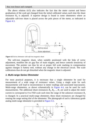 thus non-linear and cramped.
The above relation (4.5) also indicates the fact that the meter current and hence
graduations of the scale get changed from the initial calibrated values each time the shunt
resistance R2 is adjusted. A superior design is found in some ohmmeters where an
adjustable soft-iron shunt is placed across the pole pieces of the meter, as indicated in
Figure 4.3.
Figure 4.3 Series ohmmeter with soft-iron magnetic shunt
The soft-iron magnetic shunt, when suitably positioned with the help of screw
adjustment, modifies the air gap flux of main magnet, and hence controls sensitivity of
movement. The pointer can thus be set at proper full scale marking in compensation
against changes is battery emf, without any change in the electrical circuit. The scale
calibrations thus do not get disturbed when the magnetic shunt is adjusted.
1. Multi-range Series Ohmmeter
For most practical purposes, it is necessary that a single ohmmeter be used for
measurement of a wide range of resistance values. Using a single scale for such
measurements will lead to inconvenience in meter readings and associated inaccuracies.
Multi-range ohmmeters, as shown schematically in Figure 4.4, can be used for such
measurements. The additional shunt resistances R3, R4…, R7 are used to adjust the meter
current to correspond to 0 to FSD scale each time the range of the unknown resistance Rx
is changed. In a practical multi-range ohmmeter, these shunt resistances are changed by
rotating the range setting dial of the ohmmeter. The photograph of such a laboratory grade
analog multi-range ohmmeter is provided in Figure 4.5.
 