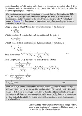 pointer is marked as ‘∞Ω’ on the scale. Shunt type ohmmeters, accordingly, has ‘0 Ω’ at
the left most position corresponding to zero current, and ‘∞Ω’ at the rightmost end of the
scale corresponding to FSD current.
When not under measurement, i.e., nothing is connected across the terminals A–B (Rx
→∞) the battery always drives FSD current through the meter. It is thus essential to
disconnect the battery from rest of the circuit when the meter is idle. A switch S, as
shown in Figure 4.6, is thus needed to prevent the battery from draining out when the
instrument is not in use.
Shape of Scale in Shunt Ohmmeters Internal resistance of the ohmmeter
With terminals A–B open, the full-scale current through the meter is
With Rx connected between terminals A-B, the current out of the battery is
Thus, meter current
From Eqs (4.6) and (4.7), the meter can be related to the FSD as
From Eq (4.8), it can be observed that the meter current Im increases almost linearly
with the resistance Rx to be measured for smaller values of Rx when Rx << R;. The scale
(angle of deflection) in shunt type ohmmeters is thus almost linear in the lower range,
but progressively becomes more cramped at higher values of Rx. Shunt-type ohmmeters
are thus particularly suitable for measurement of low resistances when the meter scale
is nearly uniform.
Design a single-range series-type ohmmeter using a PMMC
ammeter that has internal resistance of 50 Ω and requires a
current of 1 mA for full-scale deflection.
 