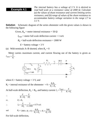Example 4.1
The internal battery has a voltage of 3 V. It is desired to
read half scale at a resistance value of 2000 Ω. Calculate
(a) the values of shunt resistance and current limiting series
resistance, and (b) range of values of the shunt resistance to
accommodate battery voltage variation in the range 2.7 to
3.1 V.
Solution Schematic diagram of the series ohmmeter with the given values is shown in
the following figure
Given, Rm = meter internal resistance = 50 Ω
IFSD = meter full scale deflection current = 1 mA
Rh = half-scale deflection resistance = 2000 W
E = battery voltage = 3 V
(a) With terminals A–B shorted, when Rx = 0
Meter carries maximum current, and current flowing out of the battery is given as
where E = battery voltage = 3 V, and
Ri = internal resistance of the ohmmeter
At half-scale deflection, Rx = Rh, and battery current
For full-scale deflection,
 