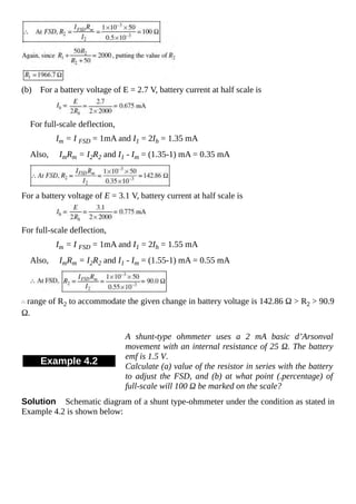 (b) For a battery voltage of E = 2.7 V, battery current at half scale is
For full-scale deflection,
Im = I FSD = 1mA and I1 = 2Ih = 1.35 mA
Also, ImRm = I2R2 and I1 - Im = (1.35-1) mA = 0.35 mA
For a battery voltage of E = 3.1 V, battery current at half scale is
For full-scale deflection,
Im = I FSD = 1mA and I1 = 2Ih = 1.55 mA
Also, ImRm = I2R2 and I1 - Im = (1.55-1) mA = 0.55 mA
range of R2 to accommodate the given change in battery voltage is 142.86 Ω > R2 > 90.9
Ω.
Example 4.2
A shunt-type ohmmeter uses a 2 mA basic d’Arsonval
movement with an internal resistance of 25 Ω. The battery
emf is 1.5 V.
Calculate (a) value of the resistor in series with the battery
to adjust the FSD, and (b) at what point (.percentage) of
full-scale will 100 Ω be marked on the scale?
Solution Schematic diagram of a shunt type-ohmmeter under the condition as stated in
Example 4.2 is shown below:
 