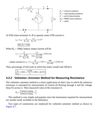 At FSD when terminals A–B is opened, meter FSD current is
When Rx = 100Ω, battery output current will be
meter current is
Thus, percentage of full scale at which the meter would read 100 Ω is
4.2.2 Voltmeter–Ammeter Method for Measuring Resistance
The voltmeter–ammeter method is a direct application of ohm’s law in which the unknown
resistance is estimated by measurement of current (I) flowing through it and the voltage
drop (V) across it. Then measured value of the resistance is
This method is very simple and popular since the instruments required for measurement
are usually easily available in the laboratory.
Two types of connections are employed for voltmeter–ammeter method as shown in
Figure 4.7.
 