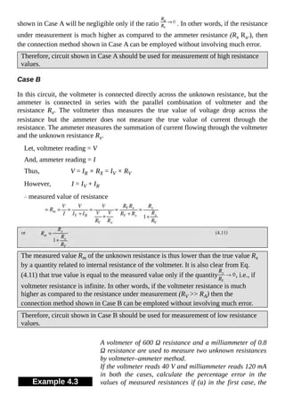 shown in Case A will be negligible only if the ratio . In other words, if the resistance
under measurement is much higher as compared to the ammeter resistance (Rx Ra.), then
the connection method shown in Case A can be employed without involving much error.
Therefore, circuit shown in Case A should be used for measurement of high resistance
values.
Case B
In this circuit, the voltmeter is connected directly across the unknown resistance, but the
ammeter is connected in series with the parallel combination of voltmeter and the
resistance Rx. The voltmeter thus measures the true value of voltage drop across the
resistance but the ammeter does not measure the true value of current through the
resistance. The ammeter measures the summation of current flowing through the voltmeter
and the unknown resistance Rx.
Let, voltmeter reading = V
And, ammeter reading = I
Thus, V = IR × RX = IV × RV
However, I = IV + IR
measured value of resistance
The measured value Rm of the unknown resistance is thus lower than the true value Rx
by a quantity related to internal resistance of the voltmeter. It is also clear from Eq.
(4.11) that true value is equal to the measured value only if the quantity , i.e., if
voltmeter resistance is infinite. In other words, if the voltmeter resistance is much
higher as compared to the resistance under measurement (RV >> RA) then the
connection method shown in Case B can be emploted without involving much error.
Therefore, circuit shown in Case B should be used for measurement of low resistance
values.
Example 4.3
A voltmeter of 600 Ω resistance and a milliammeter of 0.8
Ω resistance are used to measure two unknown resistances
by voltmeter–ammeter method.
If the voltmeter reads 40 V and milliammeter reads 120 mA
in both the cases, calculate the percentage error in the
values of measured resistances if (a) in the first case, the
 