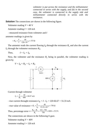 voltmeter is put across the resistance and the milliammeter
connected in series with the supply, and (b) in the second
case, the voltmeter is connected in the supply side and
milliammeter connected directly in series with the
resistance.
Solution The connections are shown in the following figure.
Voltmeter reading V = 40 V
Ammeter reading I = 120 mA
measured resistance from voltmeter and I
ammeter readings is given by
The ammeter reads the current flowing IR through the resistance Rx and also the current
IV through the voltmeter resistance RV.
Thus, I = IV + IR
Now, the voltmeter and the resistance Rx being in parallel, the voltmeter reading is
given by
V = IR × RX = IV × RV
Current through voltmeter
true current throught resistance IR = I - IV = 120-66.67 = 55.33 mA
true value of resistance
Thus, percentage error
The connections are shown in the following fi gure.
Voltmeter reading V = 40V
Ammeter reading I = 120 mA
 