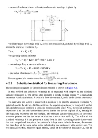 measured resistance from voltmeter and ammeter readings is given by
Voltmeter reads the voltage drop Vr across the resistance Rx and also the voltage drop Va
across the ammeter resistance Ra.
Thus, V = Va + Vr
Voltage drop across ammeter
Va = I × Ra = 120 × 10-3 × 0.8 = 0.096 V
true voltage drop across the resistance
Vr = V - Va = 40 – 0.096 × 39.904 V
true value of resistance
Percentage error in measurement is
4.2.3 Substitution Method for Measuring Resistance
The connection diagram for the substitution method is shown in Figure 4.8.
In this method the unknown resistance Rx is measured with respect to the standard
variable resistance S. The circuit also contains a steady voltage source V, a regulating
resistance r and an ammeter. A switch is there to connect Rx and S in the circuit alternately.
To start with, the switch is connected in position 1, so that the unknown resistance Rx
gets included in the circuit. At this condition, the regulating resistance r is adjusted so that
the ammeter pointer comes to a specified location on the scale. Next, the switch is thrown
to position 2, so that the standard resistance S comes into circuit in place of Rx. Settings in
the regulating resistance are not changed. The standard variable resistance S is varied till
ammeter pointer reaches the same location on scale as was with Rx. The value of the
standard resistance S at this position is noted from its dial. Assuming that the battery emf
has not changed and also since the value of r is kept same in both the cases, the current
has been kept at the same value while substituting one resistance with another one. The
two resistances thus, must be equal. Hence, value of the unknown resistance Rx can be
 