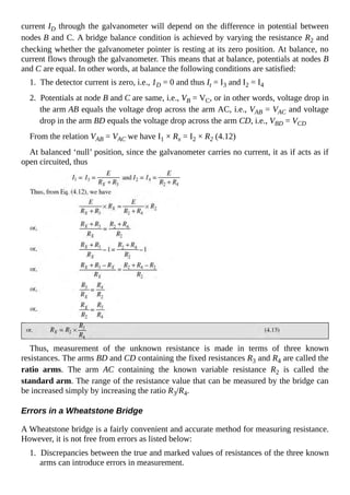 current ID through the galvanometer will depend on the difference in potential between
nodes B and C. A bridge balance condition is achieved by varying the resistance R2 and
checking whether the galvanometer pointer is resting at its zero position. At balance, no
current flows through the galvanometer. This means that at balance, potentials at nodes B
and C are equal. In other words, at balance the following conditions are satisfied:
1. The detector current is zero, i.e., 1D = 0 and thus It = I3 and I2 = I4
2. Potentials at node B and C are same, i.e., VB = VC, or in other words, voltage drop in
the arm AB equals the voltage drop across the arm AC, i.e., VAB = VAC and voltage
drop in the arm BD equals the voltage drop across the arm CD, i.e., VBD = VCD
From the relation VAB = VAC we have I1 × Rx = I2 × R2 (4.12)
At balanced ‘null’ position, since the galvanometer carries no current, it as if acts as if
open circuited, thus
Thus, measurement of the unknown resistance is made in terms of three known
resistances. The arms BD and CD containing the fixed resistances R3 and R4 are called the
ratio arms. The arm AC containing the known variable resistance R2 is called the
standard arm. The range of the resistance value that can be measured by the bridge can
be increased simply by increasing the ratio R3/R4.
Errors in a Wheatstone Bridge
A Wheatstone bridge is a fairly convenient and accurate method for measuring resistance.
However, it is not free from errors as listed below:
1. Discrepancies between the true and marked values of resistances of the three known
arms can introduce errors in measurement.
 