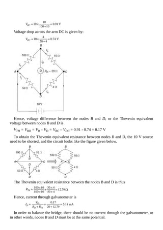 Voltage drop across the arm DC is given by:
Hence, voltage difference between the nodes B and D, or the Thevenin equivalent
voltage between nodes B and D is
VTH = VBD = VB – VD = VBC – VDC = 0.91 - 0.74 = 0.17 V
To obtain the Thevenin equivalent resistance between nodes B and D, the 10 V source
need to be shorted, and the circuit looks like the figure given below.
The Thevenin equivalent resistance between the nodes B and D is thus
Hence, current through galvanometer is
In order to balance the bridge, there should be no current through the galvanometer, or
in other words, nodes B and D must be at the same potential.
 