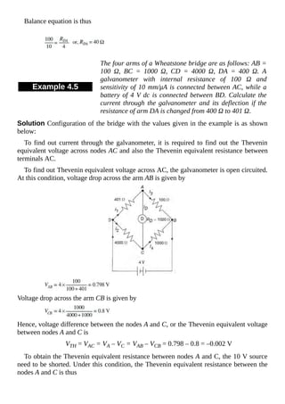 Balance equation is thus
Example 4.5
The four arms of a Wheatstone bridge are as follows: AB =
100 Ω, BC = 1000 Ω, CD = 4000 Ω, DA = 400 Ω. A
galvanometer with internal resistance of 100 Ω and
sensitivity of 10 mm/μA is connected between AC, while a
battery of 4 V dc is connected between BD. Calculate the
current through the galvanometer and its deflection if the
resistance of arm DA is changed from 400 Ω to 401 Ω.
Solution Configuration of the bridge with the values given in the example is as shown
below:
To find out current through the galvanometer, it is required to find out the Thevenin
equivalent voltage across nodes AC and also the Thevenin equivalent resistance between
terminals AC.
To find out Thevenin equivalent voltage across AC, the galvanometer is open circuited.
At this condition, voltage drop across the arm AB is given by
Voltage drop across the arm CB is given by
Hence, voltage difference between the nodes A and C, or the Thevenin equivalent voltage
between nodes A and C is
VTH = VAC = VA – VC = VAB – VCB = 0.798 – 0.8 = –0.002 V
To obtain the Thevenin equivalent resistance between nodes A and C, the 10 V source
need to be shorted. Under this condition, the Thevenin equivalent resistance between the
nodes A and C is thus
 