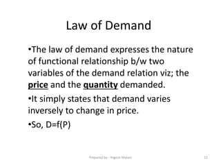 Law of Demand
•The law of demand expresses the nature
of functional relationship b/w two
variables of the demand relation viz; the
price and the quantity demanded.
•It simply states that demand varies
inversely to change in price.
•So, D=f(P)
12Prepared by:- Yogesh Malani
 