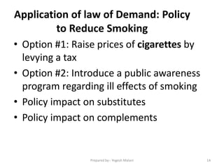 Application of law of Demand: Policy
to Reduce Smoking
• Option #1: Raise prices of cigarettes by
levying a tax
• Option #2: Introduce a public awareness
program regarding ill effects of smoking
• Policy impact on substitutes
• Policy impact on complements
14Prepared by:- Yogesh Malani
 