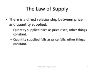 The Law of Supply
• There is a direct relationship between price
and quantity supplied.
– Quantity supplied rises as price rises, other things
constant.
– Quantity supplied falls as price falls, other things
constant.
16Prepared by:- Yogesh Malani
 