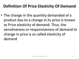 Definition Of Price Elasticity Of Demand
• The change in the quantity demanded of a
product due to a change in its price is known
as Price elasticity of demand. Thus, the
sensitiveness or responsiveness of demand to
change in price is as called elasticity of
demand
22Prepared by:- Yogesh Malani
 