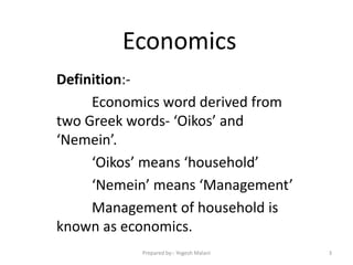Economics
Definition:-
Economics word derived from
two Greek words- ‘Oikos’ and
‘Nemein’.
‘Oikos’ means ‘household’
‘Nemein’ means ‘Management’
Management of household is
known as economics.
3Prepared by:- Yogesh Malani
 