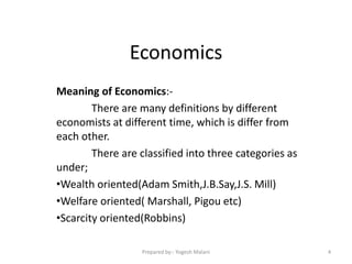 Economics
Meaning of Economics:-
There are many definitions by different
economists at different time, which is differ from
each other.
There are classified into three categories as
under;
•Wealth oriented(Adam Smith,J.B.Say,J.S. Mill)
•Welfare oriented( Marshall, Pigou etc)
•Scarcity oriented(Robbins)
4Prepared by:- Yogesh Malani
 