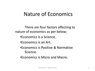 Nature of Economics
There are four factors affecting to
nature of economics as per below;
•Economics is a Science.
•Economics is an Art.
•Economics is Positive & Normative
Science.
•Economics is Micro and Macro.
5Prepared by:- Yogesh Malani
 