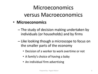 Microeconomics
versus Macroeconomics
• Microeconomics
– The study of decision making undertaken by
individuals (or households) and by firms
– Like looking though a microscope to focus on
the smaller parts of the economy
• Decision of a worker to work overtime or not
• A family’s choice of having a baby
• An individual firm advertising
6Prepared by:- Yogesh Malani
 