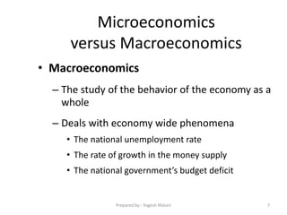 Microeconomics
versus Macroeconomics
• Macroeconomics
– The study of the behavior of the economy as a
whole
– Deals with economy wide phenomena
• The national unemployment rate
• The rate of growth in the money supply
• The national government’s budget deficit
7Prepared by:- Yogesh Malani
 