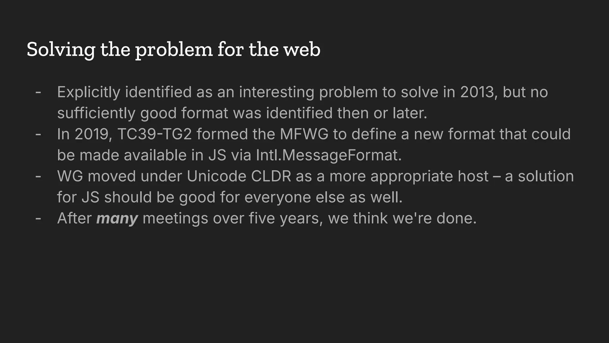 - Explicitly identified as an interesting problem to solve in 2013, but no
sufficiently good format was identified then or later.
- In 2019, TC39TG2 formed the MFWG to define a new format that could
be made available in JS via Intl.MessageFormat.
- WG moved under Unicode CLDR as a more appropriate host – a solution
for JS should be good for everyone else as well.
- After many meetings over five years, we think we're done.
Solving the problem for the web
 