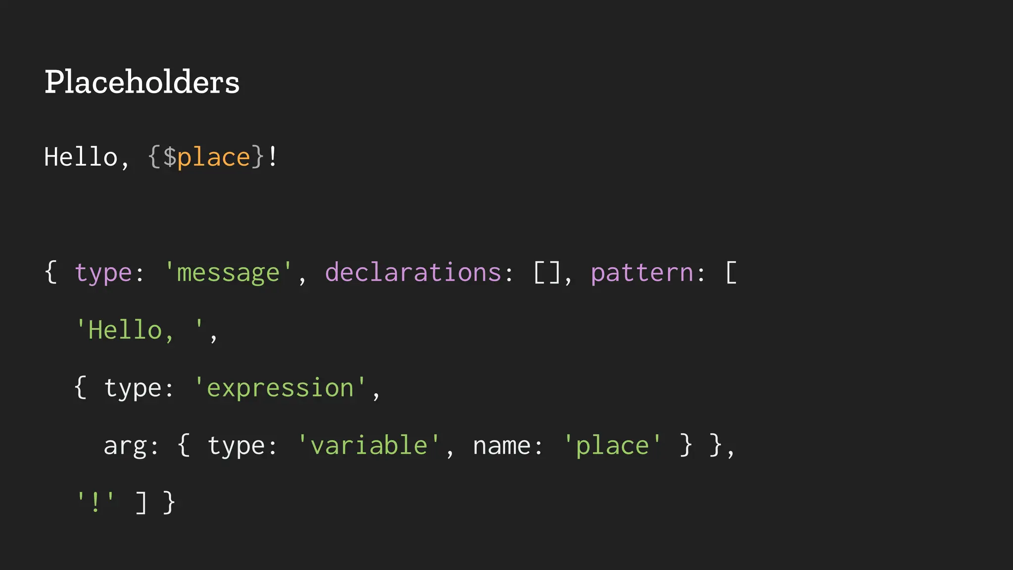 Placeholders
Hello, {$place}!
{ type: 'message', declarations: [], pattern: [
'Hello, ',
{ type: 'expression',
arg: { type: 'variable', name: 'place' } },
'!' ] }
 