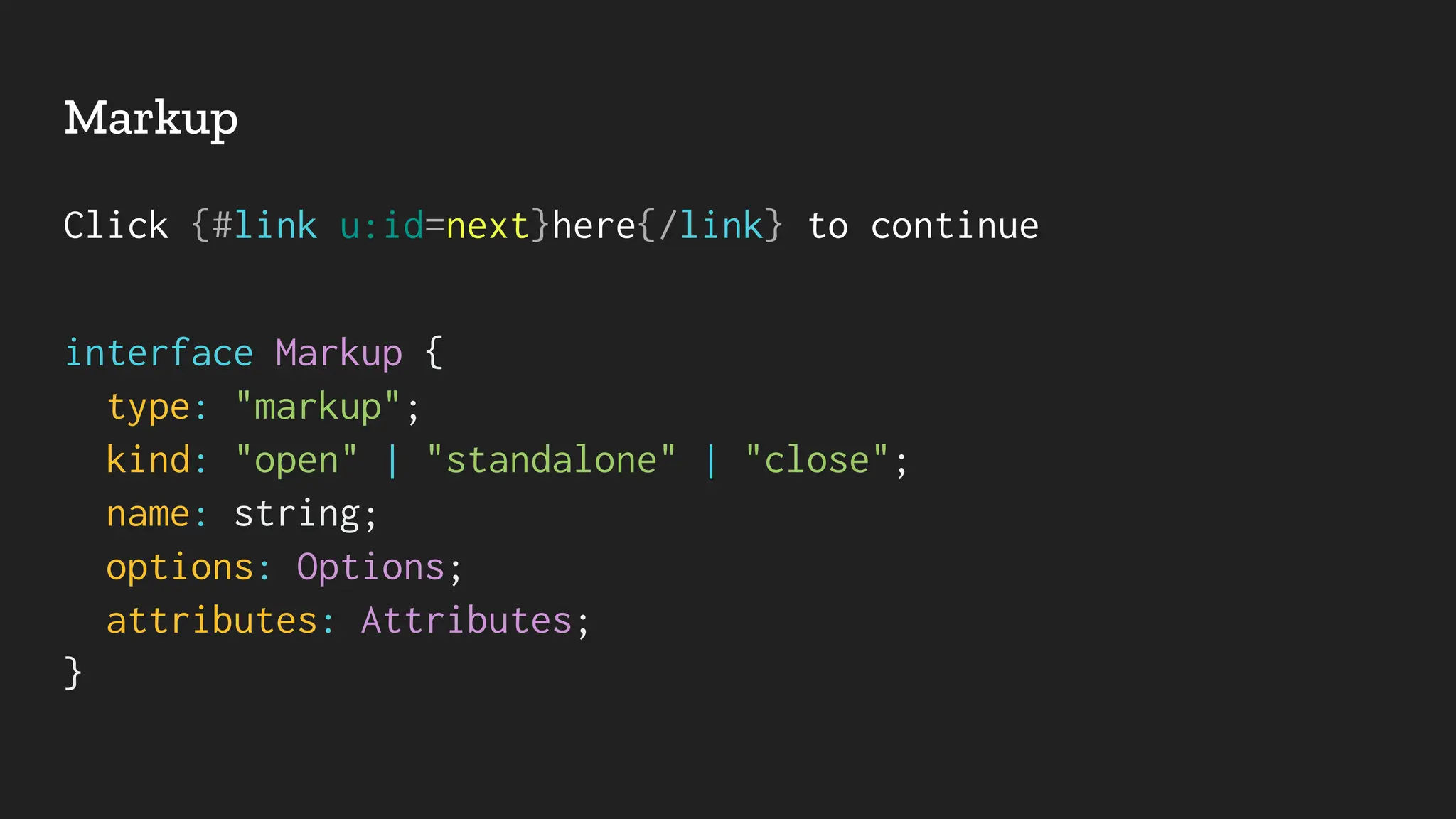 Markup
Click {#link u:id=next}here{/link} to continue
interface Markup {
type: "markup";
kind: "open" | "standalone" | "close";
name: string;
options: Options;
attributes: Attributes;
}
 