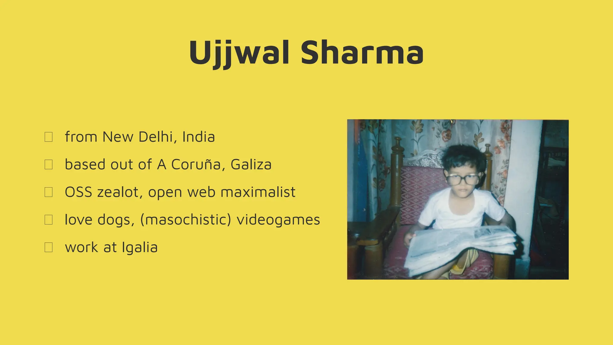 Ujjwal Sharma
from New Delhi, India
based out of A Coruña, Galiza
OSS zealot, open web maximalist
love dogs, (masochistic) videogames
work at Igalia
 