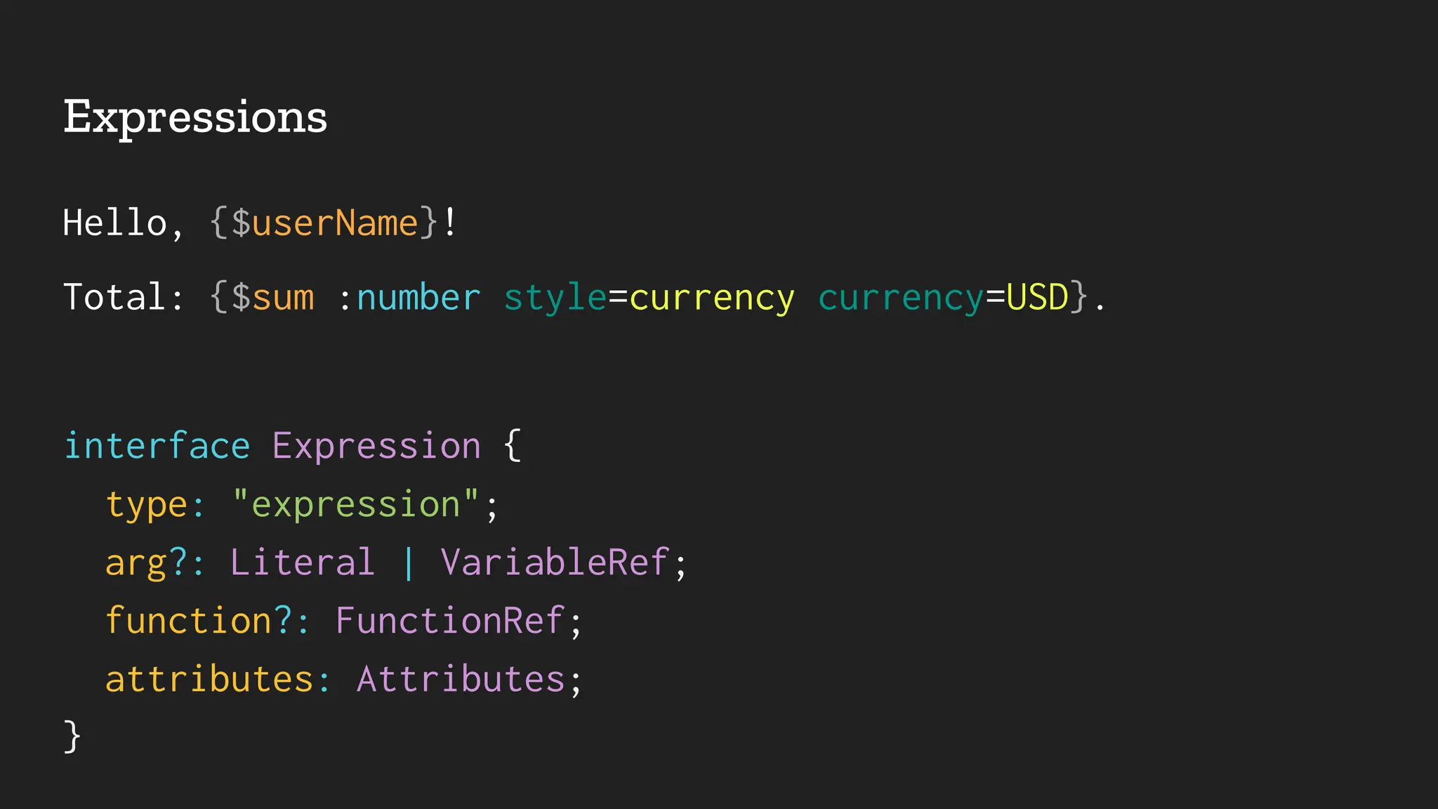 Expressions
Hello, {$userName}!
Total: {$sum :number style=currency currency=USD}.
interface Expression {
type: "expression";
arg?: Literal | VariableRef;
function?: FunctionRef;
attributes: Attributes;
}
 