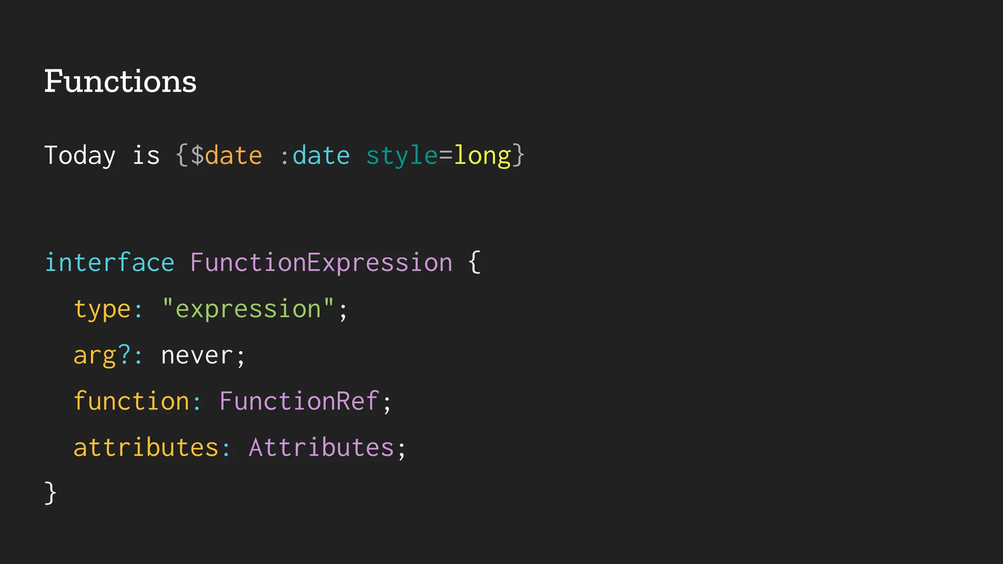Functions
Today is {$date :date style=long}
interface FunctionExpression {
type: "expression";
arg?: never;
function: FunctionRef;
attributes: Attributes;
}
 