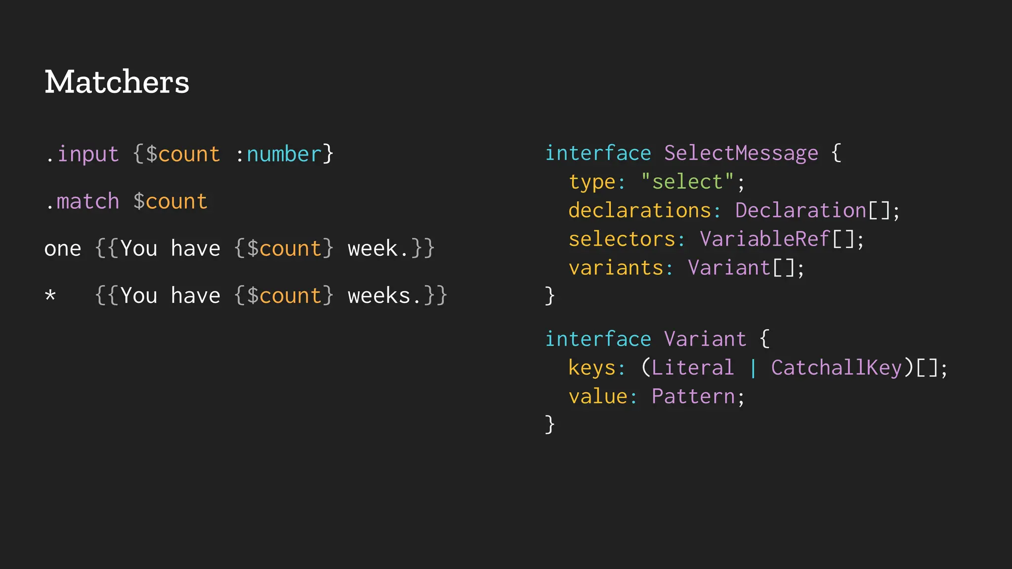 Matchers
.input {$count :number}
.match $count
one {{You have {$count} week.}}
* {{You have {$count} weeks.}}
interface SelectMessage {
type: "select";
declarations: Declaration[];
selectors: VariableRef[];
variants: Variant[];
}
interface Variant {
keys: (Literal | CatchallKey)[];
value: Pattern;
}
 