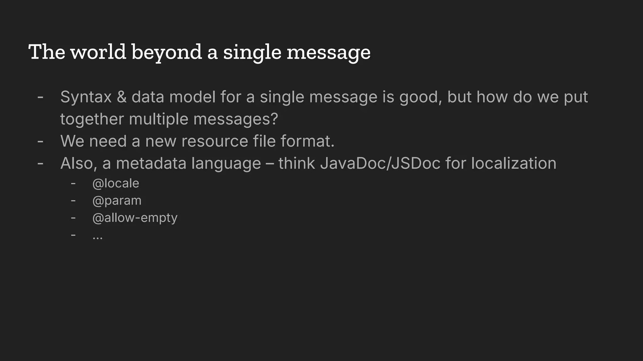 The world beyond a single message
- Syntax & data model for a single message is good, but how do we put
together multiple messages?
- We need a new resource file format.
- Also, a metadata language – think JavaDoc/JSDoc for localization
- @locale
- @param
- @allow-empty
- …
 