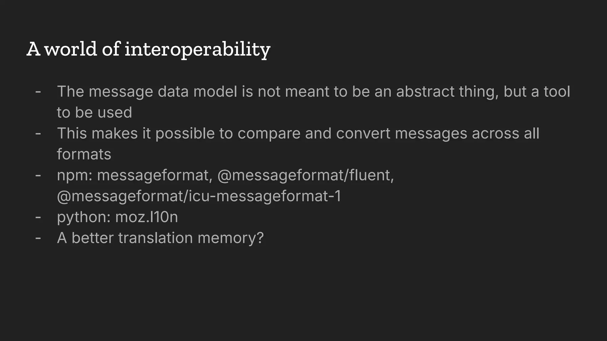 A world of interoperability
- The message data model is not meant to be an abstract thing, but a tool
to be used
- This makes it possible to compare and convert messages across all
formats
- npm: messageformat, @messageformat/fluent,
@messageformat/icu-messageformat-1
- python: moz.l10n
- A better translation memory?
 