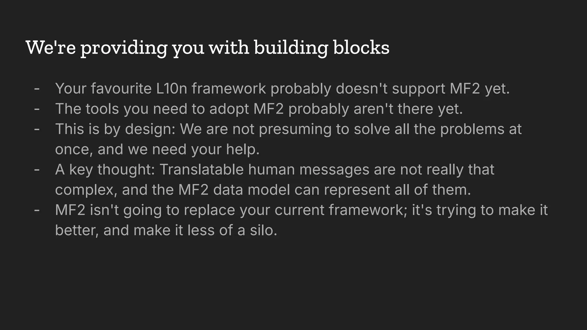 We're providing you with building blocks
- Your favourite L10n framework probably doesn't support MF2 yet.
- The tools you need to adopt MF2 probably aren't there yet.
- This is by design: We are not presuming to solve all the problems at
once, and we need your help.
- A key thought: Translatable human messages are not really that
complex, and the MF2 data model can represent all of them.
- MF2 isn't going to replace your current framework; it's trying to make it
better, and make it less of a silo.
 