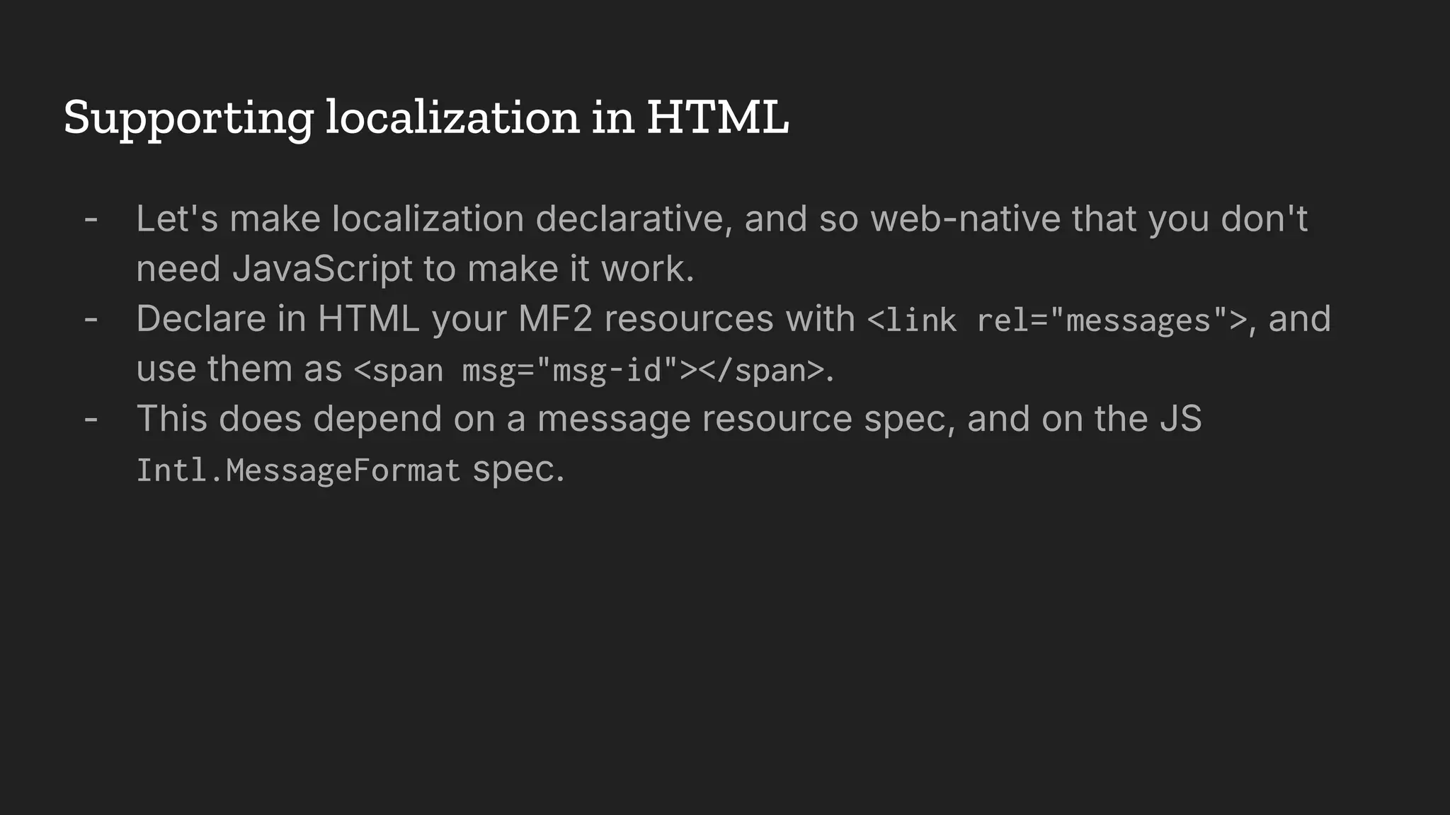 Supporting localization in HTML
- Let's make localization declarative, and so web-native that you don't
need JavaScript to make it work.
- Declare in HTML your MF2 resources with <link rel="messages">, and
use them as <span msg="msg-id"></span>.
- This does depend on a message resource spec, and on the JS
Intl.MessageFormat spec.
 