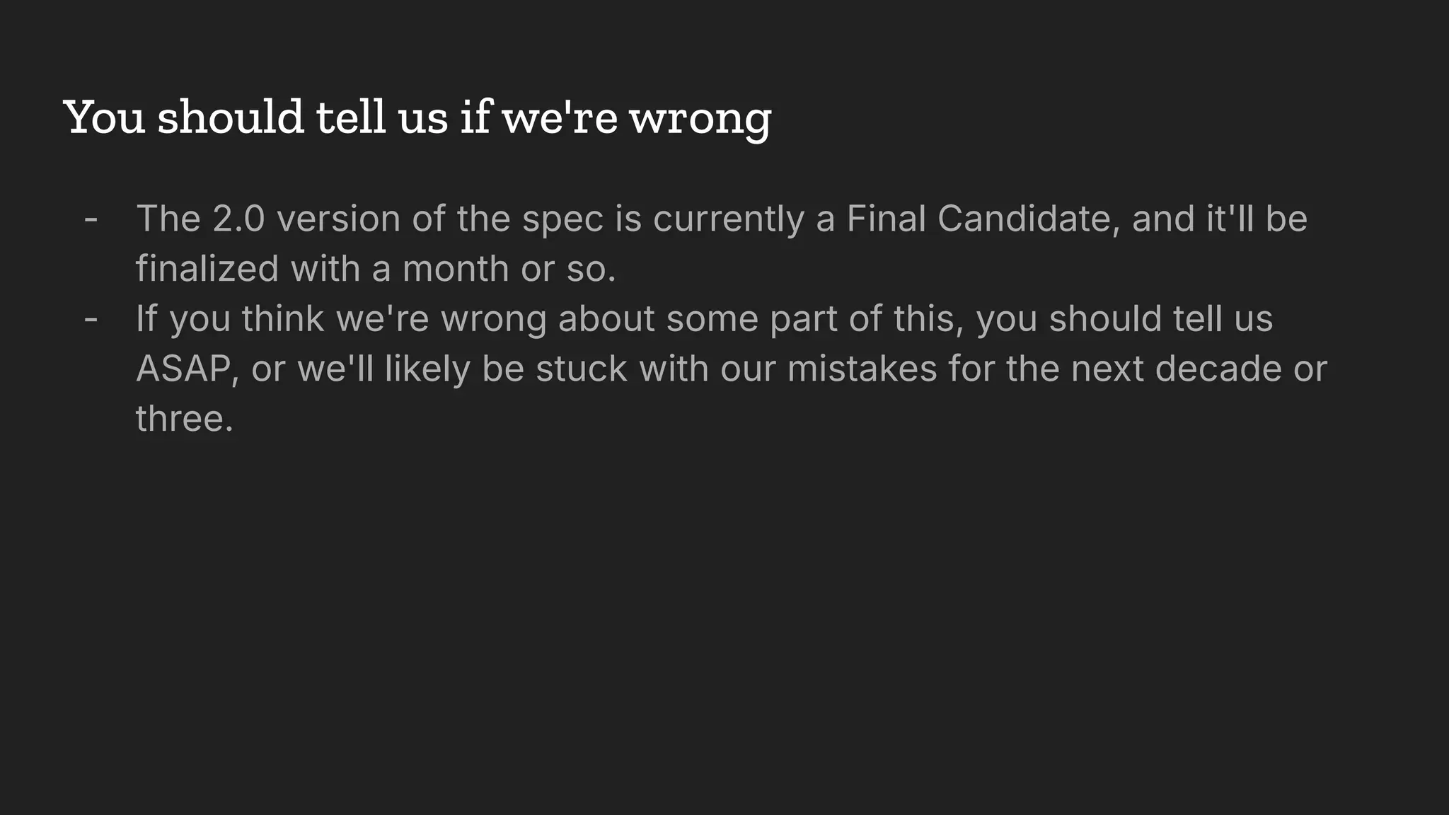 You should tell us if we're wrong
- The 2.0 version of the spec is currently a Final Candidate, and it'll be
finalized with a month or so.
- If you think we're wrong about some part of this, you should tell us
ASAP, or we'll likely be stuck with our mistakes for the next decade or
three.
 