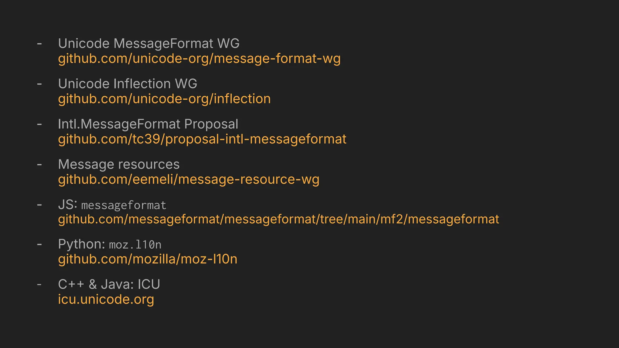 - Unicode MessageFormat WG
github.com/unicode-org/message-format-wg
- Unicode Inflection WG
github.com/unicode-org/inflection
- Intl.MessageFormat Proposal
github.com/tc39/proposal-intl-messageformat
- Message resources
github.com/eemeli/message-resource-wg
- JS messageformat
github.com/messageformat/messageformat/tree/main/mf2/messageformat
- Python: moz.l10n
github.com/mozilla/moz-l10n
- C & Java: ICU
icu.unicode.org
 