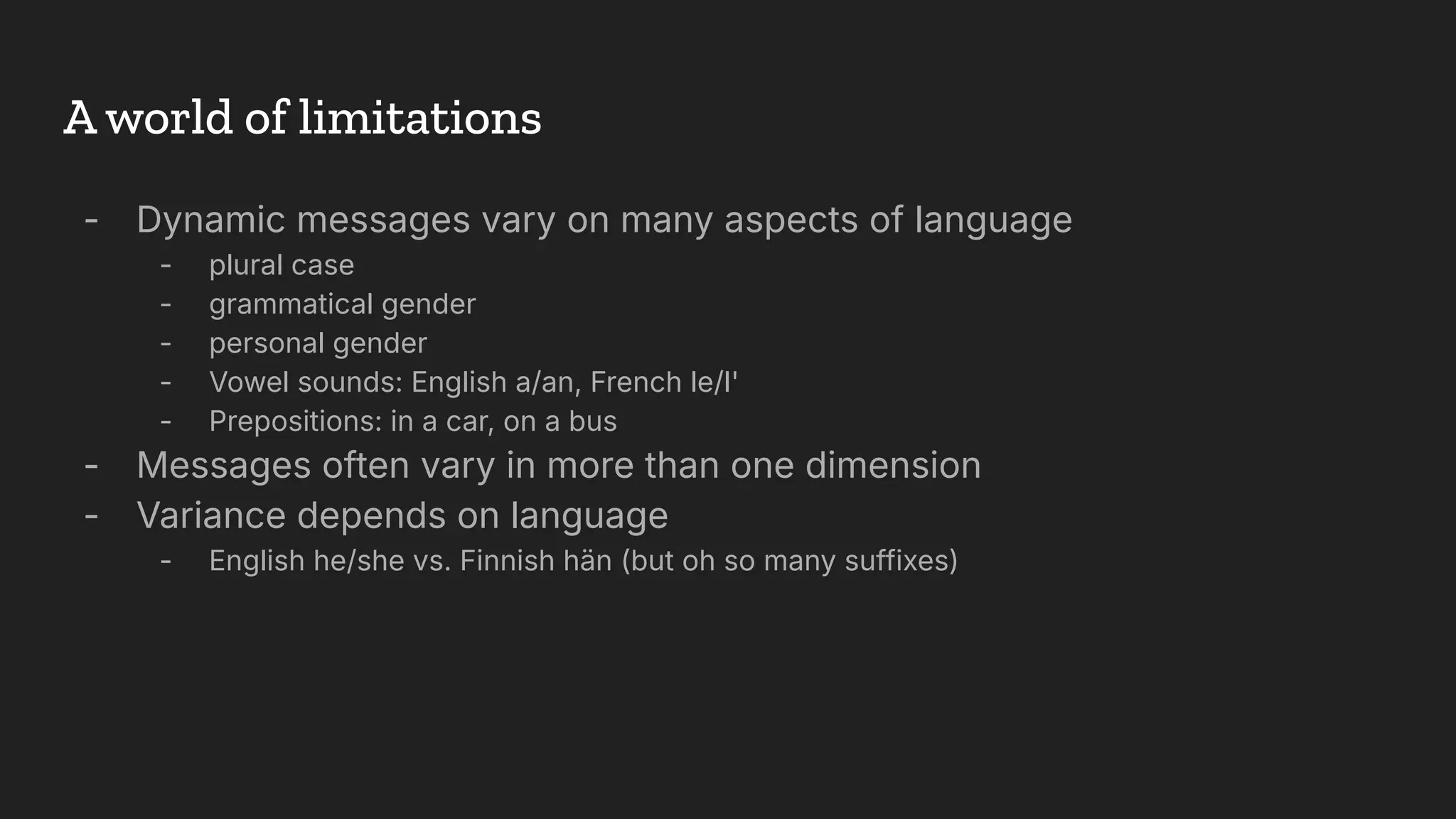 - Dynamic messages vary on many aspects of language
- plural case
- grammatical gender
- personal gender
- Vowel sounds: English a/an, French le/l'
- Prepositions: in a car, on a bus
- Messages often vary in more than one dimension
- Variance depends on language
- English he/she vs. Finnish hän (but oh so many suffixes)
A world of limitations
 