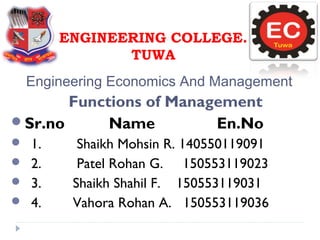Engineering Economics And Management
ENGINEERING COLLEGE.
TUWA
Functions of Management
Sr.no Name En.No
 1. Shaikh Mohsin R. 140550119091
 2. Patel Rohan G. 150553119023
 3. Shaikh Shahil F. 150553119031
 4. Vahora Rohan A. 150553119036
 
