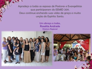 Agradeço a todas as esposas de Pastores e Evangelistas
          que participaram do EEMID 2011.
 Deus continue enchendo suas vidas de graça e muita
              unção do Espírito Santo.

                  Um abraço a todas,
                  Rosélia Andrade
                    Diretora Regional
 
