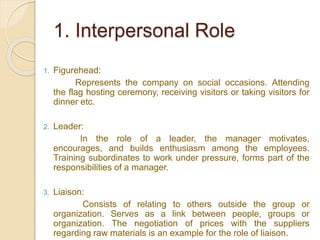 1. Interpersonal Role
1. Figurehead:
Represents the company on social occasions. Attending
the flag hosting ceremony, receiving visitors or taking visitors for
dinner etc.
2. Leader:
In the role of a leader, the manager motivates,
encourages, and builds enthusiasm among the employees.
Training subordinates to work under pressure, forms part of the
responsibilities of a manager.
3. Liaison:
Consists of relating to others outside the group or
organization. Serves as a link between people, groups or
organization. The negotiation of prices with the suppliers
regarding raw materials is an example for the role of liaison.
 