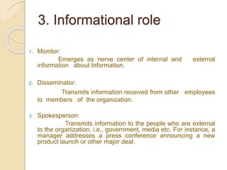 3. Informational role
1. Monitor:
Emerges as nerve center of internal and external
information about Information.
2. Disseminator:
Transmits information received from other employees
to members of the organization.
3. Spokesperson:
Transmits information to the people who are external
to the organization, i.e., government, media etc. For instance, a
manager addresses a press conference announcing a new
product launch or other major deal.
 