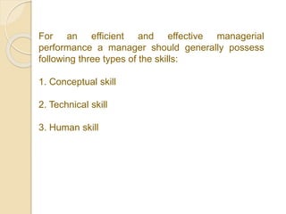 For an efficient and effective managerial
performance a manager should generally possess
following three types of the skills:
1. Conceptual skill
2. Technical skill
3. Human skill
 