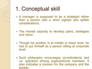 1. Conceptual skill
 A manager is supposed to be a strategist rather
than a person with a short sighted and selfish
considerations.
 The mental capacity to develop plans, strategies
and vision
 Though his position is at middle or lower level, he
has to put himself as a person sitting at corporate
level.
 Such philosophy encourages co-ordinations and
co- operation among organizational members. It
also indicates a concern for the company and the
people.
 