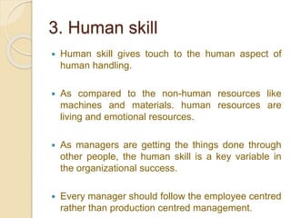 3. Human skill
 Human skill gives touch to the human aspect of
human handling.
 As compared to the non-human resources like
machines and materials. human resources are
living and emotional resources.
 As managers are getting the things done through
other people, the human skill is a key variable in
the organizational success.
 Every manager should follow the employee centred
rather than production centred management.
 