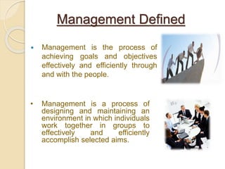 Management is the process of
achieving goals and objectives
effectively and efficiently through
and with the people.
Management Defined
• Management is a process of
designing and maintaining an
environment in which individuals
work together in groups to
effectively and efficiently
accomplish selected aims.
 