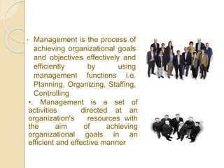  Management is the process of
achieving organizational goals
and objectives effectively and
efficiently by using
management functions i.e.
Planning, Organizing, Staffing,
Controlling
•. Management is a set of
activities directed at an
organization's resources with
the aim of achieving
organizational goals in an
efficient and effective manner
 