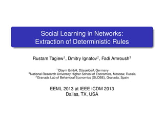 Social Learning in Networks:
Extraction of Deterministic Rules
Rustam Tagiew1 , Dmitry Ignatov2 , Fadi Amroush3
2

1
Qlaym GmbH, Dusseldorf, Germany
¨
National Research University Higher School of Economics, Moscow, Russia
3
Granada Lab of Behavioral Economics (GLOBE), Granada, Spain

EEML 2013 at IEEE ICDM 2013
Dallas, TX, USA

 