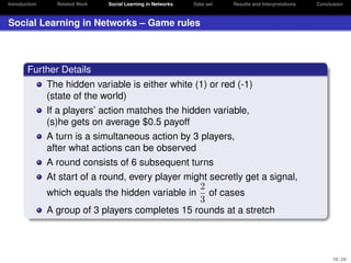 Introduction

Related Work

Social Learning in Networks

Data set

Results and Interpretations

Conclusion

Social Learning in Networks – Game rules

Further Details
The hidden variable is either white (1) or red (-1)
(state of the world)
If a players’ action matches the hidden variable,
(s)he gets on average $0.5 payoff
A turn is a simultaneous action by 3 players,
after what actions can be observed
A round consists of 6 subsequent turns
At start of a round, every player might secretly get a signal,
2
which equals the hidden variable in of cases
3
A group of 3 players completes 15 rounds at a stretch

10 / 24

 