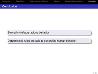 Introduction

Related Work

Social Learning in Networks

Data set

Results and Interpretations

Conclusion

Conclusion

Strong hint of pugnacious behavior
Deterministic rules are able to generalize human behavior

23 / 24

 
